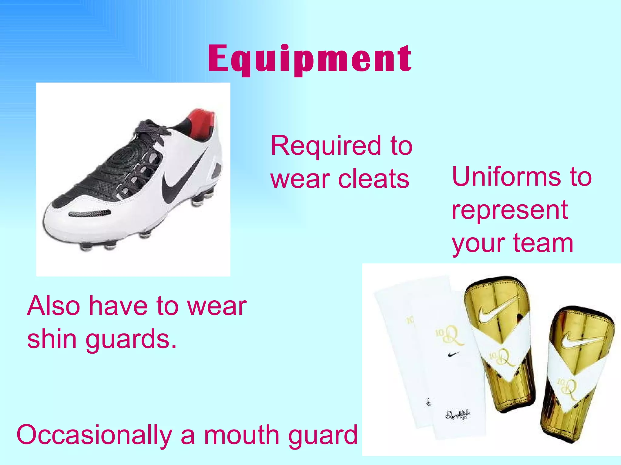 Equipment Required to wear cleats   Also have to wear shin guards. Uniforms to represent your team Occasionally a mouth guard 