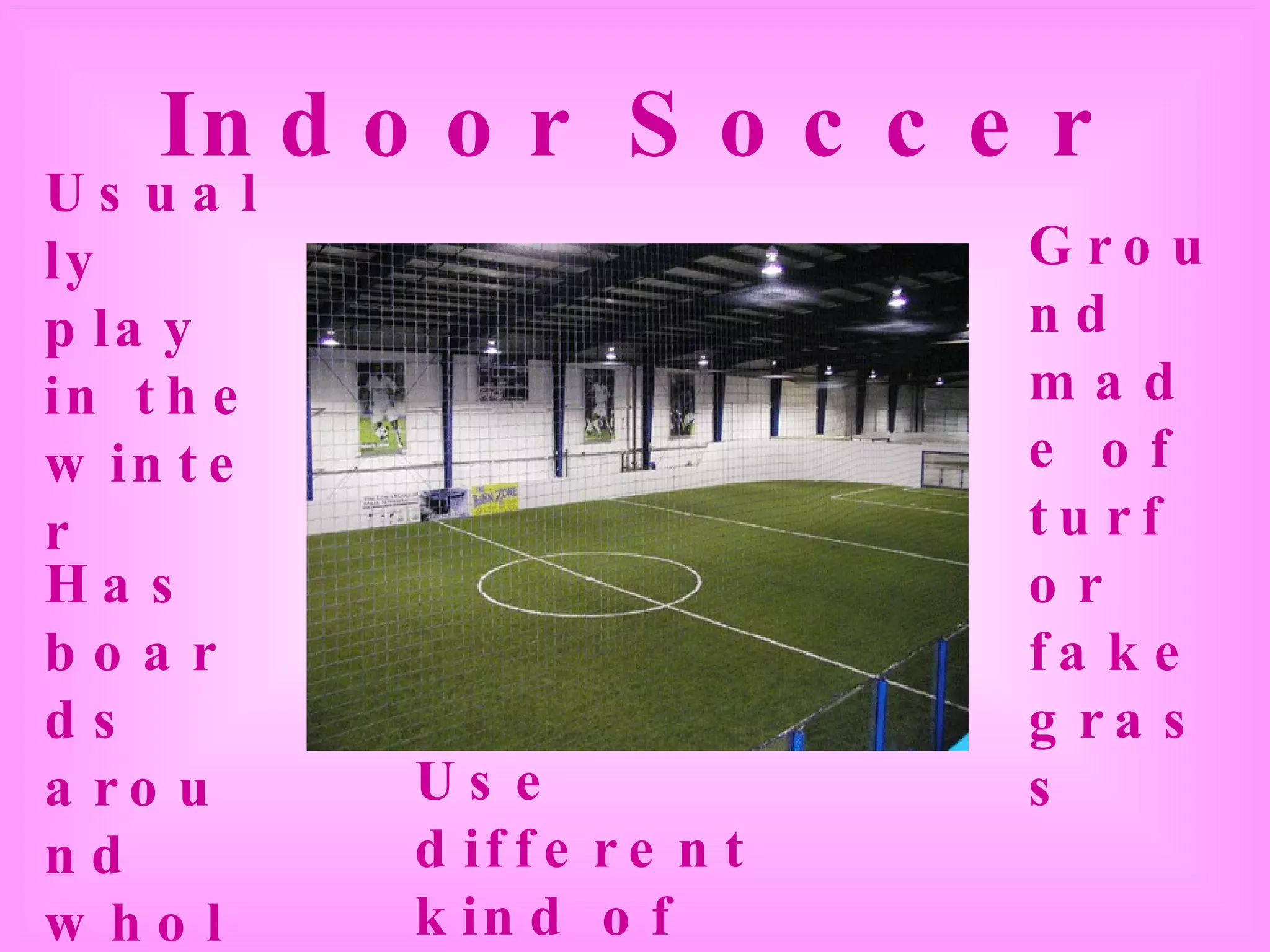 Indoor Soccer Usually play in the winter Use different kind of soccer shoes Ground made of turf or fake grass Has boards around whole field 