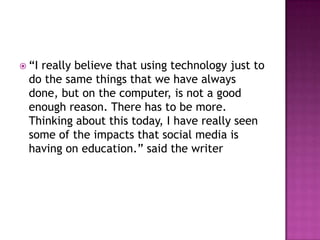  “Ireally believe that using technology just to
  do the same things that we have always
  done, but on the computer, is not a good
  enough reason. There has to be more.
  Thinking about this today, I have really seen
  some of the impacts that social media is
  having on education.” said the writer
 