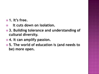  1. It’s free.
    It cuts down on isolation.
 3. Building tolerance and understanding of
  cultural diversity.
 4. It can amplify passion.
 5. The world of education is (and needs to
  be) more open.
 