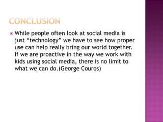 While people often look at social media is
 just “technology” we have to see how proper
 use can help really bring our world together.
 If we are proactive in the way we work with
 kids using social media, there is no limit to
 what we can do.(George Couros)
 