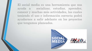 El social media es una herramienta que nos
ayuda a socializar, estudiar, aprender,
conocer y muchas más actividades, las cuales
teniendo el uso e información correcta podrá
ayudarnos a salir adelante en los proyectos
que tengamos planeados.
 