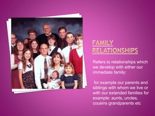 Refers to relationships which
we develop with either our
immediate family:
for example our parents and
siblings with whom we live or
with our extended families for
example: aunts, uncles,
cousins grandparents etc

 