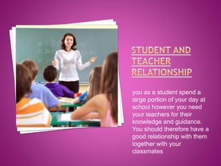 you as a student spend a
large portion of your day at
school however you need
your teachers for their
knowledge and guidance.
You should therefore have a
good relationship with them
together with your
classmates

 
