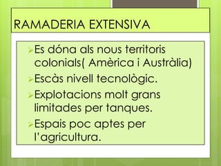 RAMADERIA EXTENSIVA
Es dóna als nous territoris
colonials( Amèrica i Austràlia)
Escàs nivell tecnològic.
Explotacions molt grans
limitades per tanques.
Espais poc aptes per
l’agricultura.
 