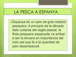 LA PESCA A ESPANYA
Espanya és un país de gran tradició
pesquera. A principis de la dècada
dels vuitanta del segle passat, la
flota pesquera espanyola va arribar
a ser la tercera en importància del
món pel que fa a la quantitat de
peix desembarcat.
 