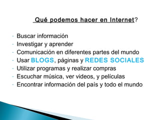 Qué podemos hacer en Internet ?
-

Buscar información
Investigar y aprender
Comunicación en diferentes partes del mundo
Usar BLOGS, páginas y REDES SOCIALES
Utilizar programas y realizar compras
Escuchar música, ver videos, y películas
Encontrar información del país y todo el mundo

 
