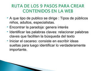 A que tipo de publico se dirige : Tipos de públicos
niños, adultos, especialistas.
 Encontrar la paradoja: genera interés
 Identificar las palabras claves: relacionar palabras
claves que faciliten la búsqueda del texto
 Iniciar el cacareo: consiste en escribir ideas
sueltas para luego identificar lo verdaderamente
importante.


 
