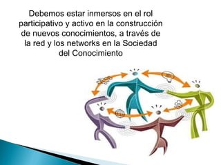 Debemos estar inmersos en el rol
participativo y activo en la construcción
de nuevos conocimientos, a través de
la red y los networks en la Sociedad
del Conocimiento

 
