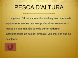 PESCA D’ALTURA
 La pesca d’altura es fa amb vaixells grans i ambmolta

equipació. Aquestes pesques poden durar setmanes o

mesos en alta mar. Els vaixells porten radarson

localitzenbancs de peixos, direcció i velocitat a la que es

desplaçen…
 
