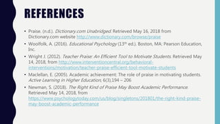 REFERENCES
• Praise. (n.d.). Dictionary.com Unabridged. Retrieved May 16, 2018 from
Dictionary.com website http://www.dictionary.com/browse/praise
• Woolfolk, A. (2016). Educational Psychology (13th ed.). Boston, MA: Pearson Education,
Inc.
• Wright J. (2012). Teacher Praise: An Efficient Tool to Motivate Students. Retrieved May
14, 2018, from http://www.interventioncentral.org/behavioral-
interventions/motivation/teacher-praise-efficient-tool-motivate-students
• Maclellan, E. (2005). Academic achievement: The role of praise in motivating students.
Active Learning in Higher Education, 6(3),194 – 206
• Newman, S. (2018). The Right Kind of Praise May Boost Academic Performance.
Retrieved May 14, 2018, from
https://www.psychologytoday.com/us/blog/singletons/201801/the-right-kind-praise-
may-boost-academic-performance
 