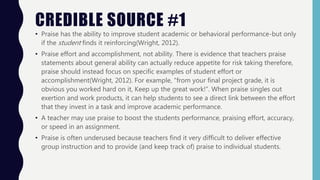 CREDIBLE SOURCE #1
• Praise has the ability to improve student academic or behavioral performance-but only
if the student finds it reinforcing(Wright, 2012).
• Praise effort and accomplishment, not ability. There is evidence that teachers praise
statements about general ability can actually reduce appetite for risk taking therefore,
praise should instead focus on specific examples of student effort or
accomplishment(Wright, 2012). For example, "from your final project grade, it is
obvious you worked hard on it, Keep up the great work!”. When praise singles out
exertion and work products, it can help students to see a direct link between the effort
that they invest in a task and improve academic performance.
• A teacher may use praise to boost the students performance, praising effort, accuracy,
or speed in an assignment.
• Praise is often underused because teachers find it very difficult to deliver effective
group instruction and to provide (and keep track of) praise to individual students.
 