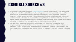 CREDIBLE SOURCE #3
• “According to a 2013 study, published in Child Development, process praise results in a child believing that
intelligence is malleable, not fixed. Children who receive process praise from parents develop what the
researchers call “incremental motivation or the belief that intelligence can be developed.” The authors
explained it this way: “Children who hear a greater proportion of process praise for example, “you worked
hard” may come to believe that the sources of their accomplishments are effort and deliberate practice,
whereas children who hear a greater proportion of person praise, for example “you’re so smart” may come to
believe that the sources of their accomplishments are fixed traits” (Newman, 2018).
• “You’re so smart” praises the child, a form of person praise. One would think this is a perfectly fine
compliment, but person praise has been shown to undermine a child’s motivation and view of his or her
intelligence. Saying, “You got a good grade because you worked hard,” addresses a child’s diligence and
effort—the process. “Process praise” can focus on effort or the strategies a child uses” (Newman, 2018, para.
3).
 