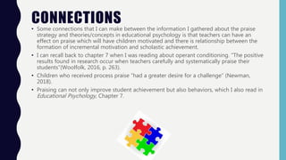 CONNECTIONS• Some connections that I can make between the information I gathered about the praise
strategy and theories/concepts in educational psychology is that teachers can have an
effect on praise which will have children motivated and there is relationship between the
formation of incremental motivation and scholastic achievement.
• I can recall back to chapter 7 when I was reading about operant conditioning. “The positive
results found in research occur when teachers carefully and systematically praise their
students”(Woolfolk, 2016, p. 263).
• Children who received process praise “had a greater desire for a challenge” (Newman,
2018).
• Praising can not only improve student achievement but also behaviors, which I also read in
Educational Psychology, Chapter 7.
 