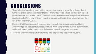CONCLUSIONS
• “Psychologists have long been telling parents that praise is good for children. But, it
turns out praise comes in different forms—from “You’re so smart” to “You got a good
grade because you worked hard.” The distinction between these two praise statements
is critical and affects how children view themselves and tackle their schoolwork as they
get older” (Newman, 2018).
• I believe that there is enough evidence and research that proves praise and being
acknowledge for a students success and hard work can promote student achievement,
and that it needs to be done correctly in order to avoid negative outcomes.
• Teachers can even make it habit forming and tie praise to classroom routines.
 