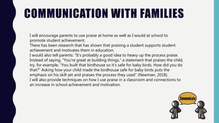 COMMUNICATION WITH FAMILIES
I will encourage parents to use praise at home as well as I would at school to
promote student achievement.
There has been research that has shown that praising a student supports student
achievement and motivates them in education.
I would also tell parents: “It’s probably a good idea to heavy up the process praise.
Instead of saying, “You're great at building things,” a statement that praises the child,
try, for example, “You built that birdhouse so it’s safe for baby birds. How did you do
that?” Asking how your child made the birdhouse safe for baby birds puts the
emphasis on his skill set and praises the process they used” (Newman, 2018).
I will also provide techniques on how I use praise in a classroom and connections to
an increase in school achievement and motivation.
 