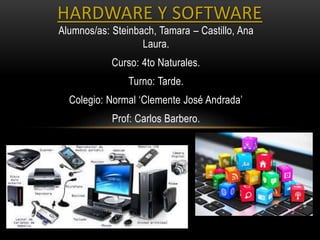 Alumnos/as: Steinbach, Tamara – Castillo, Ana
Laura.
Curso: 4to Naturales.
Turno: Tarde.
Colegio: Normal ‘Clemente José Andrada’
Prof: Carlos Barbero.
HARDWARE Y SOFTWARE
 