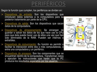PERIFÉRICOS
Según la función que cumplen, los periféricos se dividen en:
 Dispositivos de entrada: Son los dispositivos que
introducen datos externos a la computadora para su
posterior tratamiento por parte de la CPU.
 Dispositivos de salida: Son los dispositivos que sacan
datos de la computadora.
 Dispositivos de almacenamiento: Se encargan de
guardar o salvar los datos de los que hace uso la CPU
para que ésta pueda hacer uso de ellos una vez que han
sido eliminados de la RAM. Pueden ser internos o
extraíbles.
 Dispositivos de comunicación: Su función es permitir o
facilitar la interacción entre dos o más computadoras, o
entre una computadora y un periférico.
 Dispositivos de procesos: Son los componentes que se
encuentran dentro de la computadora. Transforman datos
y ejecutan las instrucciones que harán que la PC
produzca los resultados esperados por los usuarios.
 