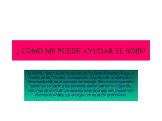 ¿ COMO ME PUEDE AYUDAR EL SOIB?
El SOIB - Servicio de Ocupación de las Islas Baleares ofrece, a
través de las Oficinas de ocupación, información, orientación e
intermediación en el mercado de trabajo. Este servicio permite
poner en contacto a las personas demandantes de ocupación
inscritas en el SOIB con aquellas empresas que han presentado
ofertas laborales que encajen con su perfil profesional .

 