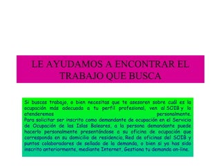 LE AYUDAMOS A ENCONTRAR EL
TRABAJO QUE BUSCA
Si buscas trabajo, o bien necesitas que te asesoren sobre cuál es la
ocupación más adecuada a tu perfil profesional, ven al SOIB y lo
atenderemos
personalmente.
Para solicitar ser inscrito como demandante de ocupación en el Servicio
de Ocupación de las Islas Baleares, a la persona demandante puede
hacerlo personalmente presentándose a su oficina de ocupación que
corresponda en su domicilio de residencia, Red de oficinas del SOIB y
puntos colaboradores de sellado de la demanda, o bien si ya has sido
inscrito anteriormente, mediante Internet, Gestiona tu demanda on-line.

 