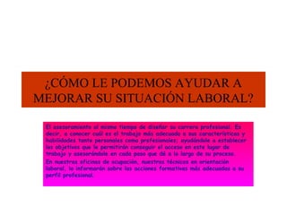 ¿CÓMO LE PODEMOS AYUDAR A
MEJORAR SU SITUACIÓN LABORAL?
El asesoramiento al mismo tiempo de diseñar su carrera profesional. Es
decir, a conocer cuál es el trabajo más adecuado a sus características y
habilidades tanto personales como profesionales; ayudándole a establecer
los objetivos que le permitirán conseguir el acceso en este lugar de
trabajo y asesorándole en cada paso que dé a lo largo de su proceso.
En nuestras oficinas de ocupación, nuestros técnicos en orientación
laboral, lo informarán sobre las acciones formativas más adecuadas a su
perfil profesional.

 
