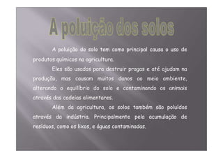 A poluição do solo tem como principal causa o uso de 
produtos químicos na agricultura. 
Eles são usados para destruir pragas e até ajudam na 
produção, mas causam muitos danos ao meio ambiente, 
alterando o equilíbrio do solo e contaminando os animais 
através das cadeias alimentares. 
Além da agricultura, os solos também são poluídos 
através da indústria. Principalmente pela acumulação de 
resíduos, como os lixos, e águas contaminadas. 
 