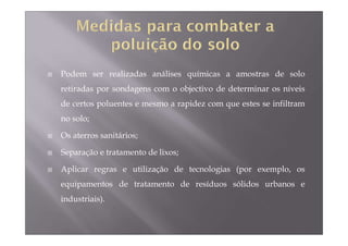 Podem ser realizadas análises químicas a amostras de solo 
retiradas por sondagens com o objectivo de determinar os níveis 
de certos poluentes e mesmo a rapidez com que estes se infiltram 
no solo; 
 Os aterros sanitários; 
 Separação e tratamento de lixos; 
 Aplicar regras e utilização de tecnologias (por exemplo, os 
equipamentos de tratamento de resíduos sólidos urbanos e 
industriais). 
 