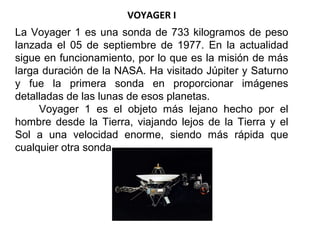 VOYAGER I
La Voyager 1 es una sonda de 733 kilogramos de peso
lanzada el 05 de septiembre de 1977. En la actualidad
sigue en funcionamiento, por lo que es la misión de más
larga duración de la NASA. Ha visitado Júpiter y Saturno
y fue la primera sonda en proporcionar imágenes
detalladas de las lunas de esos planetas.
Voyager 1 es el objeto más lejano hecho por el
hombre desde la Tierra, viajando lejos de la Tierra y el
Sol a una velocidad enorme, siendo más rápida que
cualquier otra sonda.
 