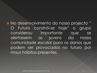 No desenvolvimento do nosso projecto “ O Futuro constrói-se hoje” o grupo considerou importante que se alertassem os jovens da nossa comunidade escolar para os danos que podem ser provocados no futuro por maus hábitos presentes.Trabalho realizado pelo grupo A do 12º E2