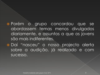 Porém o grupo concordou que se abordassem temas menos divulgados diariamente, e assuntos a que os jovens são mais indiferentes.Daí “nasceu” o nosso projecto alerta sobre a audição, já realizado e com sucesso.Trabalho realizado pelo grupo A do 12º E3