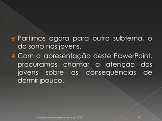 Partimos agora para outro subtema, o do sono nos jovens.Com a apresentação deste PowerPoint, procuramos chamar a atenção dos jovens sobre as consequências de dormir pouco.Trabalho realizado pelo grupo A do 12º E4