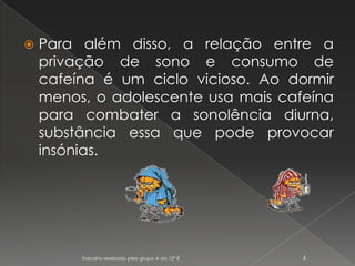 Para além disso, a relação entre a privação de sono e consumo de cafeína é um ciclo vicioso. Ao dormir menos, o adolescente usa mais cafeína para combater a sonolência diurna, substância essa que pode provocar insónias.Trabalho realizado pelo grupo A do 12º E6