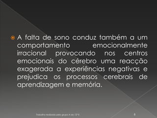 A falta de sono conduz também a um comportamento emocionalmente irracional provocando nos centros emocionais do cérebro uma reacção exagerada a experiências negativas e prejudica os processos cerebrais de aprendizagem e memória.Trabalho realizado pelo grupo A do 12º E8