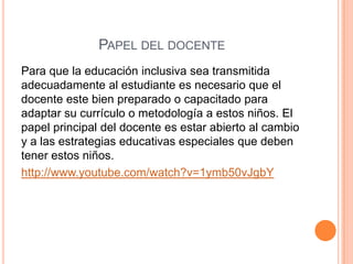 PAPEL DEL DOCENTE
Para que la educación inclusiva sea transmitida
adecuadamente al estudiante es necesario que el
docente este bien preparado o capacitado para
adaptar su currículo o metodología a estos niños. El
papel principal del docente es estar abierto al cambio
y a las estrategias educativas especiales que deben
tener estos niños.
http://www.youtube.com/watch?v=1ymb50vJgbY
 