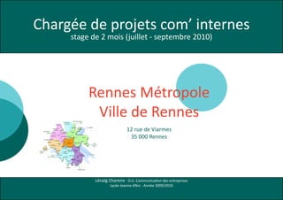 Chargée de projets com’ internes
     stage de 2 mois (juillet - septembre 2010)




          Rennes Métropole
           Ville de Rennes
                             12 rue de Viarmes
                              35 000 Rennes




            Lénaïg Chareire - D.U. Communication des entreprises
                    Lycée Jeanne d’Arc - Année 2009/2010
 