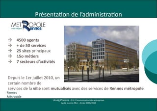 Présentation de l’administration


     4500 agents
     + de 50 services
     25 sites principaux
     15o métiers
     7 secteurs d’activités


Depuis le 1er juillet 2010, un
certain nombre de
services de la ville sont mutualisés avec des services de Rennes métropole
Rennes
Métropole
                          Lénaïg Chareire - D.U. Communication des entreprises
                                  Lycée Jeanne d’Arc - Année 2009/2010
 