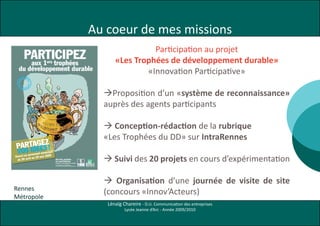 Au coeur de mes missions
aff.de?velopdurable2:Mise en page 1   19/03/09   12:18   Page 1




                                                                                                                                          Participation au projet
               PARTICIPEZ
                aux 1 trophées                   ers                                                                            «Les Trophées de développement durable»
        du développement durable                                                                                                        «Innovation Participative»

                                                                                                                            Proposition d’un «système de reconnaissance»
                                                                                                                            auprès des agents participants

                                                                                                                             Conception-rédaction de la rubrique
                                                                                                                            «Les Trophées du DD» sur IntraRennes
           GEZ
     PARTAÉES !
        ID
      VOS            l municip
                               al
            personne
   Ouvert au au 29 mai 2009
    du 20 avr
              il                                           Service projets
                                                           et com’interne
                                                           Trophées du développement durable
                                                           8, rue Louis Postel (1er étage) 35 000 Rennes
                                                                                                                             Suivi des 20 projets en cours d’expérimentation
                                                           Tél. 02 23 62 25 45 mail : projetscominterne@ville-rennes.fr




                                                                                                                             Organisation d’une journée de visite de site
 Rennes
 Métropole
                                                                                                                            (concours «Innov’Acteurs)
                                                                                                                             Lénaïg Chareire - D.U. Communication des entreprises
                                                                                                                                     Lycée Jeanne d’Arc - Année 2009/2010
 