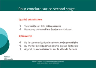 Pour conclure sur ce second stage…

            Qualité des Missions

               Très variées et très intéressantes
               Beaucoup de travail en équipe enrichissant

            Découverte

             De la communication interne et évènementielle
             Du métier de rédactrice pour la presse éditoriale
             Apport en connaissances sur la Ville de Rennes

Rennes
Métropole
                         Lénaïg Chareire - D.U. Communication des entreprises
                                 Lycée Jeanne d’Arc - Année 2009/2010
 