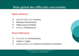 Bilan global des difficultés rencontrées
Agence Bellecour

   Appropriation des dossiers
   Manque d’autonomie
   Veille concurrentielle
   Notions d’imprimerie

Rennes Métropole

   Contexte de mutualisation
   Jargon et sigles
   Appropriation du «réseau de travail en commun»

              Lénaïg Chareire - D.U. Communication des entreprises
                      Lycée Jeanne d’Arc - Année 2009/2010
 