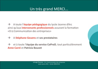 Un très grand MERCI...


 A toute l’équipe pédagogique du lycée Jeanne d’Arc
ainsi qu’aux intervenants professionnels assurant la formation
«D.U.Communication des entreprises»

   A Stéphane Geuens et ses prestataires

 et à toute l’équipe du service CoProD, tout particulièrement
Anne Carré et Patricia Bouvet




                      Lénaïg Chareire - D.U. Communication des entreprises
                              Lycée Jeanne d’Arc - Année 2009/2010
 