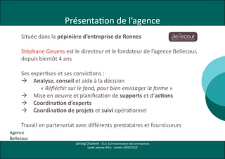 Présentation de l’agence
     Située dans la pépinière d’entreprise de Rennes

     Stéphane Geuens est le directeur et le fondateur de l’agence Bellecour,
     depuis bientôt 4 ans

     Ses expertises et ses convictions :
      Analyse, conseil et aide à la décision
            « Réfléchir sur le fond, pour bien envisager la forme »
      Mise en oeuvre et planification de supports et d’actions
      Coordination d’experts
      Coordination de projets et suivi opérationnel

     Travail en partenariat avec différents prestataires et fournisseurs
Agence
Bellecour
                           Lénaïg Chareire - D.U. Communication des entreprises
                                   Lycée Jeanne d’Arc - Année 2009/2010
 