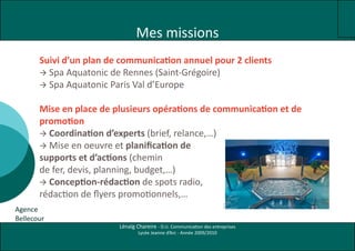 Mes missions
       Suivi d’un plan de communication annuel pour 2 clients
        Spa Aquatonic de Rennes (Saint-Grégoire)
        Spa Aquatonic Paris Val d’Europe


       Mise en place de plusieurs opérations de communication et de
       promotion
        Coordination d’experts (brief, relance,…)
        Mise en oeuvre et planification de
       supports et d’actions (chemin
       de fer, devis, planning, budget,…)
        Conception-rédaction de spots radio,
       rédaction de flyers promotionnels,…
Agence
Bellecour
                         Lénaïg Chareire - D.U. Communication des entreprises
                                 Lycée Jeanne d’Arc - Année 2009/2010
 