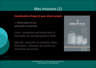 Mes missions (2)
            Coordination d’experts pour divers projets

              Réalisation d’une
                                                      L’emballage à votre image


            




                                                                                                                                                                           © Création : Agence Bellecour 02 99 84 88 38 • © Photos : Dc Photograph & Shutterstock
                                                         11 rue du Clos Cour tel                Pour des raisons pratiques, commerciales ou




            plaquette corporate
                                                                  CS 30817                      esthétiques, l’emballage reste incontournable.

                                                         35708 Rennes Cedex 7                                                                                                                                                                                                            L’emballage à votre image
                                                                                                CrEa’PaCk s’engage dans une démarche de

                                                           Tél. 02 23 45 69 4 4                 développement durable, en proposant des produits
                                                                                                                                                                                                                                                                                                                                                          D epuis 2004, Crea’Pa Ck
                                                           Fax 02 99 83 79 70                   dont l’impact sur l’environnement est réduit.
                                                                                                                                                                                                                                                                                                                                                          vous propose une la rg e
                                                         contact@crea-pack.fr
                                                                                                                                                                                                                                                                                                                                                          g a mme d e prod uits
                                                           w w w.crea-pack.fr                   Nous proposons une large gamme de papiers recyclés,




            Client : entreprise spécialisée dans la
                                                                                                                                                                                                                                                                                                                                                          d ’emba lla g e sur-mesure,
                                                                                                sacs plastiques recyclables, sacs oxo-biodégradables,
                                                                                                                                                                                                                                                                                                                                                          sta nd a rd s ou personna lisés.
                                                                                                sacs réutilisables et produits labellisés (PEFC, reach...).




            fabrication du packaging depuis 2004
                                                                                                Notre équipe commerciale se tient à votre disposition

                                                                                                pour vous rencontrer et vous conseiller dans le choix

                                                                                                de votre emballage.




            Objectif : conquérir de nouvelles cibles
            Réalisation : rédaction du contenu et
                                          Sac perSonnaliSé papier/plaStique - Sac réutiliSable - boîtage - papier cadeau - ruban - étiquette - carte de viSite et de fidélité                                                                                       Sac perSonnaliSé papier/plaStique - Sac réutiliSable - boîtage - papier cadeau - ruban - étiquette - carte de viSite et de fidélité




            recherches de visuels                                                                                                                                                                                                                                                                                                                            www.crea-pack.Fr




Agence
Bellecour
                            Lénaïg Chareire - D.U. Communication des entreprises
                                    Lycée Jeanne d’Arc - Année 2009/2010
 