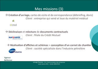 Mes missions (3)
  Création d’un logo, cartes de visite et de correspondance (débriefing, devis)
                 4 logos IDIMED 280510 b HD.pdf     1    28/05/10   17:04




                  Client : entreprise qui vend et loue du matériel médical
        IDIMED - logo 1                                                                 IDIMED - logo 2




   C




  Déclinaison et relecture de documents contractuels
   M


                      C10 M0 J10 N70    C40 M0 J0 N100                      N74   N32                 C100 M70 J20 N70   C15 M0 J0 N40            N100   N45
   J



  CM



  MJ
        IDIMED - logo 3                                                                 IDIMED - logo 4
  CJ




                  Client : filiale du Crédit Mutuel
  CMJ



   N




    Réalisation d’affiches et schémas + conception d’un carnet de chantier
                      C0 M65 J100 N0    C75 M70 J45 N0                      N50   N78                 C40 M30 J40 N0     C30 M100 j50 N20         N34    N93,5




                   Client : société spécialisée dans l’industrie pétrolière


Agence
Bellecour
                                                                                                           Lénaïg Chareire - D.U. Communication des entreprises
                                                                                                                                         Lycée Jeanne d’Arc - Année 2009/2010
 