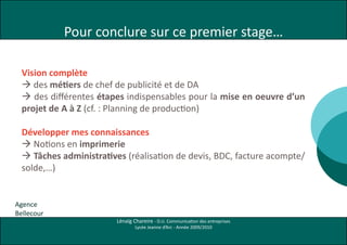 Pour conclure sur ce premier stage…

  Vision complète
   des métiers de chef de publicité et de DA
   des différentes étapes indispensables pour la mise en oeuvre d’un
  projet de A à Z (cf. : Planning de production)

  Développer mes connaissances
   Notions en imprimerie
   Tâches administratives (réalisation de devis, BDC, facture acompte/
  solde,…)


Agence
Bellecour
                         Lénaïg Chareire - D.U. Communication des entreprises
                                 Lycée Jeanne d’Arc - Année 2009/2010
 