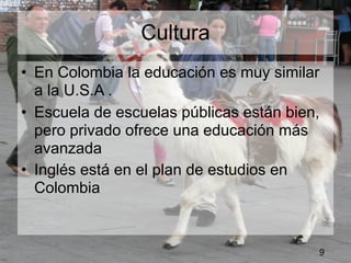Cultura
• En Colombia la educación es muy similar
  a la U.S.A .
• Escuela de escuelas públicas están bien,
  pero privado ofrece una educación más
  avanzada
• Inglés está en el plan de estudios en
  Colombia



                                         9
 