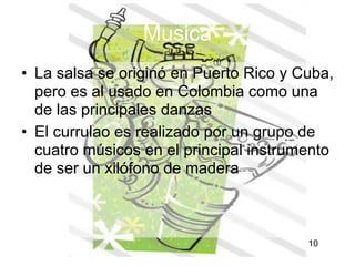 Musica
• La salsa se originó en Puerto Rico y Cuba,
  pero es al usado en Colombia como una
  de las principales danzas
• El currulao es realizado por un grupo de
  cuatro músicos en el principal instrumento
  de ser un xilófono de madera



                                        10
                                             10
 