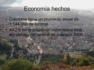 Economía hechos
• Colombia tiene un promedio anual de
  1.544.000 de turistas
• 49.2% de la población colombiana está
  por debajo del umbral de pobreza. AAY!
 