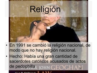 Religión


• En 1991 se cambió la religión nacional, de
  modo que no hay religión nacional.
• Hecho: Había una gran cantidad de
  sacerdotes católicos acusados de actos
  de pedophilla                       22
 