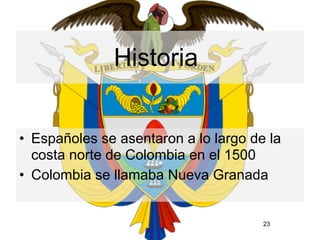 Historia


• Españoles se asentaron a lo largo de la
  costa norte de Colombia en el 1500
• Colombia se llamaba Nueva Granada


                                      23
 